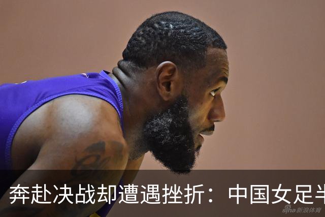 奔赴决战却遭遇挫折：中国女足半决赛失利解析